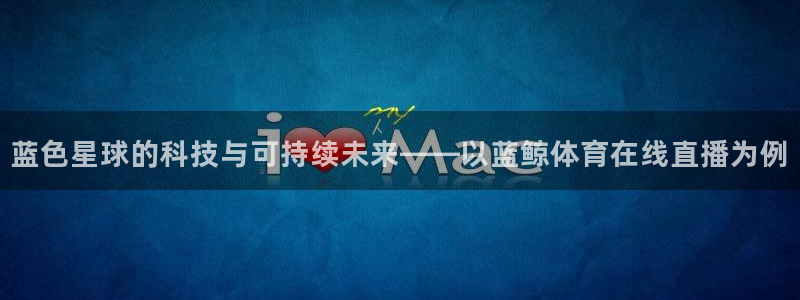 袋鼠直播体育新升级页面.全网通.org：蓝色星球的科技与可持续未来——以蓝鲸体育在线直播为例